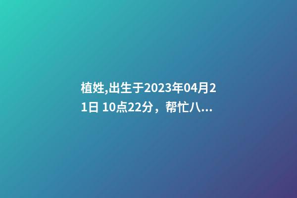 植姓,出生于2023年04月21日 10点22分，帮忙八字测算并起名
